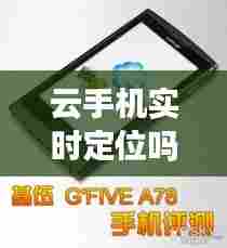 云手机实时定位吗,手机云服务定位准不准
