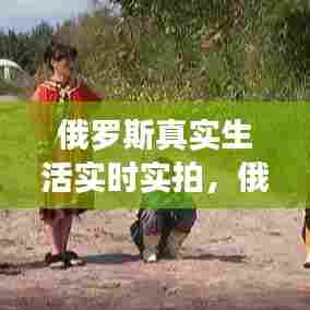 俄罗斯真实生活实时实拍,俄罗斯真实生活实时实拍视频