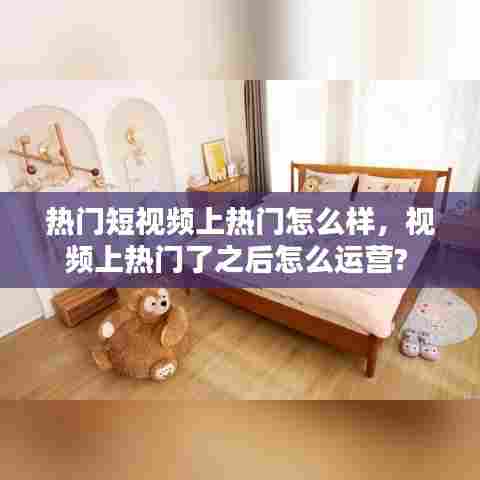 热门短视频上热门怎么样,视频上热门了之后怎么运营?