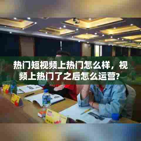 热门短视频上热门怎么样,视频上热门了之后怎么运营?