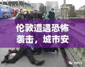 伦敦遭遇恐怖袭击,城市安全面临严峻挑战