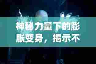 神秘力量下的膨胀变身,揭示不可思议的力量展现