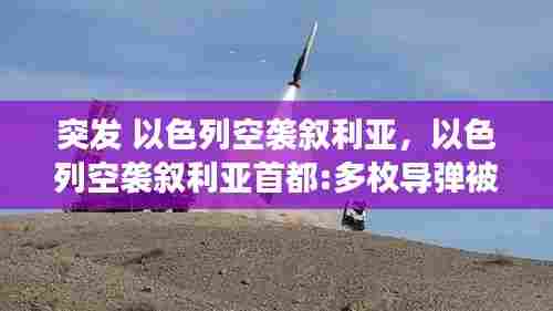 突发 以色列空袭叙利亚,以色列空袭叙利亚首都:多枚导弹被拦截 现场画面曝光