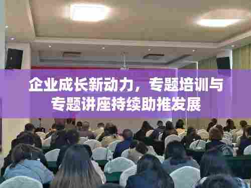 企业成长新动力，专题培训与专题讲座持续助推发展