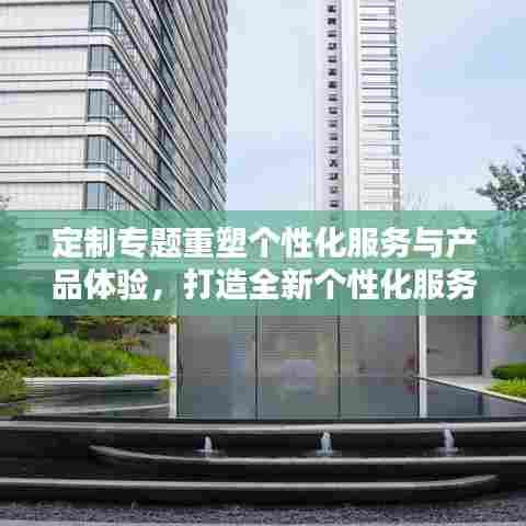 定制专题重塑个性化服务与产品体验,打造全新个性化服务时代