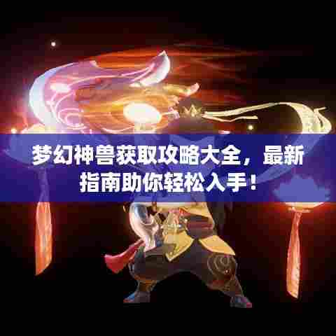 梦幻神兽获取攻略大全，最新指南助你轻松入手！