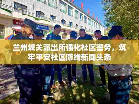 兰州城关派出所强化社区警务，筑牢平安社区防线新闻头条