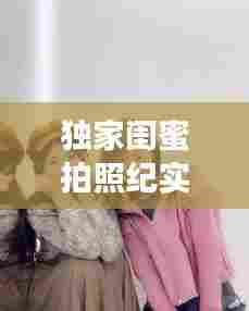 独家闺蜜拍照纪实,珍藏独一无二的友情瞬间