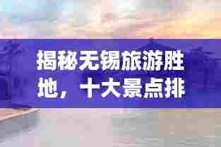 揭秘无锡旅游胜地，十大景点排行榜！