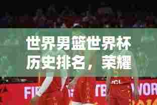 世界男篮世界杯历史排名,荣耀传奇,激战篮坛之巅!