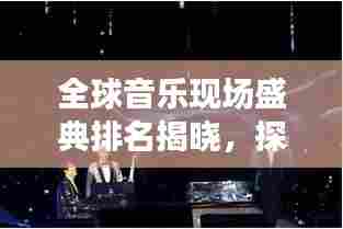 全球音乐现场盛典排名揭晓,探寻音乐之巅的魅力