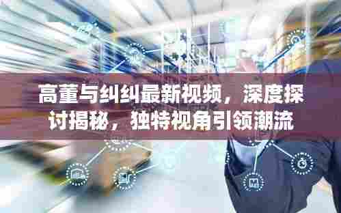 高董与纠纠最新视频，深度探讨揭秘，独特视角引领潮流