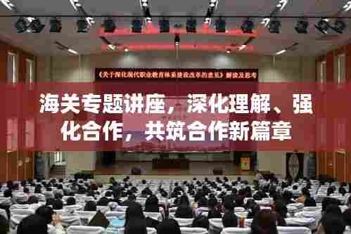 海关专题讲座，深化理解、强化合作，共筑合作新篇章